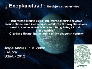 ¡¡ Exoplanetas !!: Un viaje a otros mundos
"Innumerable suns exist; innumerable earths revolve
around these suns in a manner similar to the way the seven
planets revolve around our sun. Living beings inhabit
these worlds."
- Giordano Bruno, Italian monk of the sixteenth century
Jorge Andrés Villa Vélez
FACom
UdeA - 2012
 