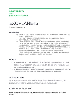 S.AJAY ADITHYA
10-D
KRM PUBLIC SCHOOL
EXOPLANETS
31st October 2020
OVERVIEW
❖ AN EXOPLANET OR EXTRASOLAR PLANET IS A PLANET WHICH EXIST OUT OF
OUR SOLAR SYSTEM,
❖ THE FIRST POSSIBLE EVIDENCE WAS NOTED 1917, AND AGAIN IT WAS
DETECTED AS A PLANET IN 1992.
❖ THIS IS A VAST SUBJECT WHICH MAY TAE MANY CENTURIES TO COMPLETE
THE STUDY AND ALSO TO DISCOVER AN EXOPLANET, WHICH IS ALREADY
FOUND BUT NO PROPER EVIDENCE TO CONCLUDE THE PLANET DO EXIST IN
THE REAL LIFE IN THE GALAXY, IT IS NEARLY TREATED OR CONSIDERED AS A
HYPOTHETICAL STUDY AND ALSO MANY PEOPLE ARE VERY WELL
INTERESTED IN HEARING THISCONCEPT BUT THERE IS NO PROPER
KNOWLEDGE FOUND IN THE PEOPLE WHO NEED TO LEARN THIS AND THEY
GIVE UP EASILY OR DO NOT LEARN TILL THE END.
GOALS
1. TO CONCLUDE THAT THE PLANET FOUND IS HABITABLE AND MOST IMPORTANTLY
TO FIND ANY LIVING ORGANISMSARE RUNNING THEIR LIFE OVER THERE AND ALSO
TRY TO COMMUNICATE THEM.
2. TO KNOW MORE ABOUT THEIR TECHNOLOGY AND THE WAR TECHNOLOGY, ARE THE
LIVING PEACEFULLY OVER THERE OR THEY ARE TRYING TO INVADE US.
SPECIFICATIONS
TO BE MORE SPECIFIC IT IS VERY TOUGH TO BE SUCCESSFUL IN THISCONCEPT, THE
EXOPLANETS WHATEVER WE SEARCH ARE MANY LIGHT YEARS AHEAD!!
EARTH AS AN EXOPLANET
EARTH IS A PLANET WHICH IS SITUATED IN THE SOLAR SYSTEM, WHICH HAS MANY
LIVING
 