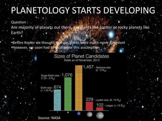 PLANETOLOGY STARTS DEVELOPING
Source: NASA
Question :
Are majority of planets out there, gas giants like Jupiter or rocky planets like
Earth?
•Before Kepler we thought that gas giants were much more abundant
•However, we soon had to recalibrate this assumption
 