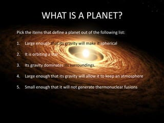 WHAT IS A PLANET?
Pick the items that define a planet out of the following list:
1. Large enough that its gravity will make it spherical
2. It is orbiting a star
3. Its gravity dominates its surroundings.
4. Large enough that its gravity will allow it to keep an atmosphere
5. Small enough that it will not generate thermonuclear fusions
 
