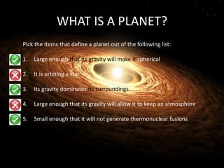 WHAT IS A PLANET?
Pick the items that define a planet out of the following list:
1. Large enough that its gravity will make it spherical
2. It is orbiting a star
3. Its gravity dominates its surroundings.
4. Large enough that its gravity will allow it to keep an atmosphere
5. Small enough that it will not generate thermonuclear fusions
 