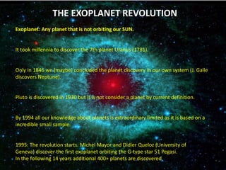 THE EXOPLANET REVOLUTION
Exoplanet: Any planet that is not orbiting our SUN.
It took millennia to discover the 7th planet Uranus (1781).
Only in 1846 we (maybe) concluded the planet discovery in our own system (J. Galle
discovers Neptune).
Pluto is discovered in 1930 but it is not consider a planet by current definition.
By 1994 all our knowledge about planets is extraordinary limited as it is based on a
incredible small sample.
1995: The revolution starts. Michel Mayor and Didier Queloz (University of
Geneva) discover the first exoplanet orbiting the G-type star 51 Pegasi.
In the following 14 years additional 400+ planets are discovered
 