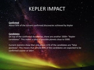 KEPLER IMPACT
Confirmed
About 50% of the current confirmed discoveries achieved by Kepler
Candidates
On top of the confirmed discoveries, there are another 3300+ “Kepler
candidates”. This makes a total of possible planets close to 5000.
Current statistics show that only about 11% of the candidates are “false
positives”. This means that almost 90% of the candidates are expected to be
confirmed sooner or later!
 