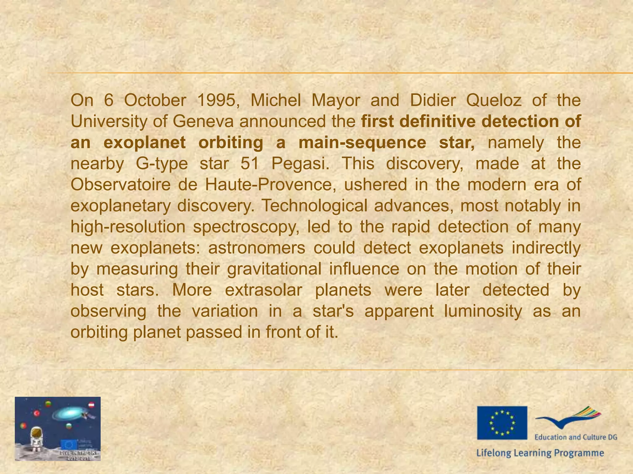 On 6 October 1995, Michel Mayor and Didier Queloz of the
University of Geneva announced the first definitive detection of
an exoplanet orbiting a main-sequence star, namely the
nearby G-type star 51 Pegasi. This discovery, made at the
Observatoire de Haute-Provence, ushered in the modern era of
exoplanetary discovery. Technological advances, most notably in
high-resolution spectroscopy, led to the rapid detection of many
new exoplanets: astronomers could detect exoplanets indirectly
by measuring their gravitational influence on the motion of their
host stars. More extrasolar planets were later detected by
observing the variation in a star's apparent luminosity as an
orbiting planet passed in front of it.
 