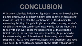 CONCLUSION
Ultimately, scientists find planets light-years away not by seeing the
planets directly, but by observing how stars behave. When a planet
moves in front of its star, the star becomes a little dimmer. By
measuring this tiny change in brightness-and by studying the star's
wobble-astronomers can discover new worlds that are impossible
to see with our eyes. These methods remind us that even the
tiniest clues in the universe can show something huge. And who
knows-someday one of these far-off planets may be capable of
supporting life. So keep exploring, keep asking questions, and keep
your curiosity alive. Because science always starts with curiosity.
 
