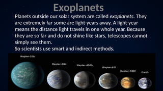 Planets outside our solar system are called exoplanets. They
are extremely far some are light-years away. A light-year
means the distance light travels in one whole year. Because
they are so far and do not shine like stars, telescopes cannot
simply see them.
So scientists use smart and indirect methods.
Exoplanets
 