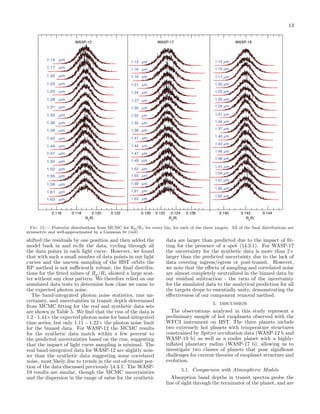 13
WASP-12

1.14

µm

1.17

µm

1.20

WASP-17

WASP-19

1.13 µm

1.12 µm

1.16 µm

1.15 µm

µm

1.18 µm

1.17 µm

1.23

µm

1.21 µm

1.20 µm

1.25

µm

1.24 µm

1.23 µm

1.28

µm

1.27 µm

1.26 µm

1.31

µm

1.30 µm

1.29 µm

1.33

µm

1.32 µm

1.31 µm

1.36

µm

1.35 µm

1.39

µm

1.38 µm

1.42

µm

1.41 µm

1.44

µm

1.44 µm

1.47

µm

1.47 µm

1.50

µm

1.49 µm

1.52

µm

1.52 µm

1.55

µm

1.55 µm

1.58

µm

1.58 µm

1.61

µm

1.61 µm

1.63

µm

1.63 µm

0.116

0.118

0.120
Rp/R*

0.122

0.120

1.34 µm
1.37 µm
1.40 µm
1.43 µm
1.46 µm
1.48 µm
1.51 µm
1.54 µm
1.57 µm
1.60 µm
1.62 µm

0.122

0.124
Rp/R*

0.126

0.140

0.142
Rp/R*

0.144

Fig. 15.— Posterior distributions from MCMC for Rp /R∗ for every bin, for each of the three targets. All of the ﬁnal distributions are
symmetric and well-approximated by a Gaussian ﬁt (red).

shifted the residuals by one position and then added the
model back in and re-ﬁt the data, cycling through all
the data points in each light curve. However, we found
that with such a small number of data points in our light
curves and the uneven sampling of the HST orbits the
RP method is not suﬃciently robust; the ﬁnal distributions for the ﬁtted values of Rp /R∗ showed a large scatter without any clear pattern. We therefore relied on our
simulated data tests to determine how close we came to
the expected photon noise.
The band-integrated photon noise statistics, rms uncertainty, and uncertainties in transit depth determined
from MCMC ﬁtting for the real and synthetic data sets
are shown in Table 5. We ﬁnd that the rms of the data is
1.2−1.44× the expected photon noise for band-integrated
time series, but only 1.11 − 1.22× the photon noise limit
for the binned data. For WASP-12 the MCMC results
for the synthetic data match within a few percent to
the predicted uncertainties based on the rms, suggesting
that the impact of light curve sampling is minimal. The
real band-integrated data for WASP-12 are slightly noisier than the synthetic data suggesting some correlated
noise, most likely due to trends in the out-of-transit portion of the data discussed previously §4.3.1. The WASP19 results are similar, though the MCMC uncertainties
and the dispersion in the range of value for the synthetic

data are larger than predicted due to the impact of ﬁtting for the presence of a spot (§4.3.1). For WASP-17
the uncertainty for the synthetic data is more than 2×
larger than the predicted uncertainty due to the lack of
data covering ingress/egress or post-transit. However,
we note that the eﬀects of sampling and correlated noise
are almost completely neutralized in the binned data by
our residual subtraction - the ratio of the uncertainty
for the simulated data to the analytical prediction for all
the targets drops to essentially unity, demonstrating the
eﬀectiveness of our component removal method.
5. DISCUSSION

The observations analyzed in this study represent a
preliminary sample of hot exoplanets observed with the
WFC3 instrument on HST. The three planets include
two extremely hot planets with temperature structures
constrained by Spitzer occultation data (WASP-12 b and
WASP-19 b) as well as a cooler planet with a highlyinﬂated planetary radius (WASP-17 b), allowing us to
investigate two classes of planets that pose signiﬁcant
challenges for current theories of exoplanet structure and
evolution.
5.1. Comparison with Atmospheric Models

Absorption band depths in transit spectra probe the
line of sight through the terminator of the planet, and are

 