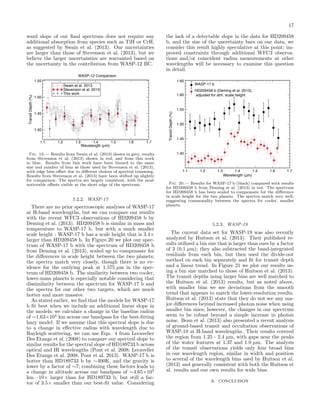 17
ward slope of our ﬁnal spectrum does not require any
additional absorption from species such as TiH or CrH,
as suggested by Swain et al. (2013). Our uncertainties
are larger than those of Stevenson et al. (2013), but we
believe the larger uncertainties are warranted based on
the uncertainty in the contribution from WASP-12 BC.
WASP-12 Comparison

1.65

Swain et al. 2013
Stevenson et al. 2013
This work

1.50

1.60

1.45

1.40
1.2

1.3

1.4
1.5
Wavelength (µm)

1.6

1.7

Fig. 19.— Results from Swain et al. (2013) shown in grey, results
from Stevenson et al. (2013) shown in red, and from this work
in blue. Results from this work have been binned to the same
size and number of bins as those used by Stevenson et al. (2013),
with edge bins oﬀset due to diﬀerent choices of spectral trimming.
Results from Stevenson et al. (2013) have been shifted up slightly
for comparison. The spectra are largely consistent, with the most
noticeable oﬀsets visible at the short edge of the spectrum.

5.2.2. WASP-17

There are no prior spectroscopic analyses of WASP-17
at H-band wavelengths, but we can compare our results
with the recent WFC3 observations of HD209458 b by
Deming et al. (2013). HD209458 b is similar in mass and
temperature to WASP-17 b, but with a much smaller
scale height - WASP-17 b has a scale height that is 3.4×
larger than HD209458 b. In Figure 20 we plot our spectrum of WASP-17 b with the spectrum of HD209458 b
from Deming et al. (2013), scaled up to compensate for
the diﬀerences in scale height between the two planets;
the spectra match very closely, though there is no evidence for the outlying peak at 1.575 µm in the spectrum of HD209458 b. The similarity between two cooler,
lower-mass planets is especially notable considering that
dissimilarity between the spectrum for WASP-17 b and
the spectra for our other two targets, which are much
hotter and more massive.
As stated earlier, we ﬁnd that the models for WASP-17
b ﬁt best when we include an additional linear slope in
the models; we calculate a change in the baseline radius
of ∼1.63×104 km across our bandpass for the best-ﬁtting
hazy model. If we assume that this spectral slope is due
to a change in eﬀective radius with wavelength due to
Rayleigh scattering, we can use Eqn. 4 from Lecavelier
Des Etangs et al. (2008) to compare our spectral slope to
similar results for the spectral slope of HD189733 b across
optical and IR wavelengths (Pont et al. 2008; Lecavelier
Des Etangs et al. 2008; Pont et al. 2013). WASP-17 b is
hotter than HD189733 b by ∼400K, and the gravity is
lower by a factor of ∼7; combining these factors leads to
a change in altitude across our bandpass of ∼4.65×103
km –10× larger than for HD189733 b, but still a factor of 3.5× smaller than our best-ﬁt value. Considering

Transit Depth (%)

Transit Depth (%)

1.55

1.1

the lack of a detectable slope in the data for HD209458
b, and the size of the uncertainty bars on our data, we
consider this result highly speculative at this point; improved constraints through additional WFC3 observations and/or coincident radius measurements at other
wavelengths will be necessary to examine this question
in detail.
WASP-17 b
HD209458 b (Deming et al. 2013),
adjusted for atm. scale height

1.55
1.50
1.45
1.40

1.1

1.2

1.3

1.4
1.5
Wavelength (μm)

1.6

1.7

Fig. 20.— Results for WASP-17 b (black) compared with results
for HD209458 b from Deming et al. (2013) in red. The spectrum
for HD209458 b has been scaled to compensate for the diﬀerence
in scale height for the two planets. The spectra match very well,
suggesting commonality between the spectra for cooler, smaller
planets.

5.2.3. WASP-19

The current data set for WASP-19 was also recently
analyzed by Huitson et al. (2013). Their published results utilized a bin size that is larger than ours by a factor
of 3 (0.1 µm); they also subtracted the band-integrated
residuals from each bin, but then used the divide-oot
method on each bin separately and ﬁt for transit depth
and a linear trend. In Figure 21 we plot our results using a bin size matched to those of Huitson et al. (2013).
The transit depths using larger bins are well matched to
the Huitson et al. (2013) results, but as noted above,
with smaller bins we see deviations from the smooth
trend that appears to match the lower-resolution results.
Huitson et al. (2013) state that they do not see any major diﬀerences beyond increased photon noise when using
smaller bin sizes; however, the changes in our spectrum
seem to be robust beyond a simple increase in photon
noise. Bean et al. (2013) also presented a recent analysis
of ground-based transit and occultation observations of
WASP-19 at H-band wavelengths. Their results covered
the region from 1.25 - 2.4 µm, with gaps near the peaks
of the water features at 1.37 and 1.9 µm. The analysis
of the transit observations yields only four broad bins
in our wavelength region, similar in width and position
to several of the wavelength bins used by Huitson et al.
(2013) and generally consistent with both the Huitson et
al. results and our own results for wide bins.
6. CONCLUSION

 