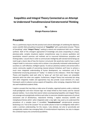 Exopolitics and Integral Theory Connected as an Attempt
to Understand Transdimensional Extraterrestrial Thinking
By
Giorgio Piacenza Cabrera
Preamble
This is a preliminary inquiry into the practical and cultural advantages of combining the objective,
social, scientific field and political movement of “Exopolitics” with a particularly inclusive “Theory
of Everything” called “Integral Theory,” seeking to extend and complement both into a working
synthesis. Both of this emergent approached of knowledge and praxis (responding to unique,
planetary-wide, complex situations) explore comprehensive ways to process qualitative and
quantitative research premises and methods and to transcend dichotomous prejudices and
thinking habits. I assume that in order to communicate intelligently with extraterrestrial beings we
need to get a clearer idea of how the Cosmos is structured. We would also need to have a useful
integral model to restructure society and to achieve a less physically motivated understanding of
ourselves as a self-reflective, intelligent species. To end our planetary isolation and connect with a
cosmic community capable of overcoming classical physical limitations we’ll have to achieve a
much more integrated understanding of human development, our motivations and of the
fundamental structuring processes of “reality.” In relation to this endeavor, I think that Integral
Theory and Exopolitics need each other to “grow up” and that each leaves out compatible
elements which the other one supplies. Furthermore, Integral Theory (not exclusively but along
with other integrative models and approaches) may also provide crucial elements of a basic
framework useful to advance various aspects of Exopolitics, other emerging, integrative fields and
also well-established academic fields.
I explore concepts that may help us make sense of complex, organized systems under a relational,
multi-paradigmatic and more inclusive logic not simply limited to that mostly used for classical
physical realities. I try to show that several notions accompanying Exopolitics and Integral Theory
can converge and synergistically reinforce each other to overcome obsolete expressions of cultural
exclusivism and of dichotomous, reductionist thinking. I explore necessary scientific and
metaphysical themes which –when integrated under a new light- may assist us to understand the
procedures of a complex (even if incredible) “transdimensional” extraterrestrial presence
beckoning us to “rise to the occasion” for our world cultures to learn to intelligently relate with it
under a common understanding. For this reason, I also attempt, not only to syncretically and
synergistically combine two emerging fields of transformational importance, but also to deepen
this combined inquiry into unchartered possibilities.
 