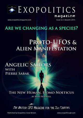 POLITICS
magazine
www.exopoliticsmagazine.com Issue no 3 Autumn 201 5
ARE WE CHANGING AS A SPECIES?
PRQTO-JUFOS &
ALIEN ASBÿNIFÿTATION
ANGELIC SAPORS
WITH
PIERRE SABAK lI
ij
I
THE NEW HUMAN, HOMO NOETICUS
BY MARY RODWELL
THEBRITISH UFO MAGAZINE FOR THE. 'Zk Cwm
Published by Exopolitics Great Britain www.exopoliticsgb.com
 