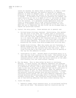 2
REMR TN CS-MR-3.9
9/85
cannot be reached, but where there is backfill, or where a slab-
ongrade is being repaired, the backfill material or subbase
material is often an adequate seal. A surface can be sealed by
brushing an epoxy along the surface of the crack and allowing it
to harden. If extremely high injection pressures are needed, the
crack should be cut out to a depth of 1/2 in. and width of about
3/4 in. in a V-shape, filled with an epoxy, and struck off flush
with the surface. If a permanent glossy appearance along the
crack is objectionable and if high injection pressure is not
required, a strippable plastic may be applied along the crack.
When the job is completed, the dry filler can be stripped away to
expose the gloss-free surface.
c. Install the entry ports. Three methods are in general use:
1. Drilled holes--fittings inserted. Historically, this method
was the first to be used, and is often used in conjunction
with V-grooving of the cracks. The method entails drilling a
hole into the crack, approximately 3/4 in. in diameter and 1/2
to 1 in. below the apex of the V-grooved section, into which a
fitting such as a pipe nipple or tire valve stem is bonded
with an epoxy adhesive. A vacuum chuck and bit are useful in
preventing the cracks from being plugged with drilling dust.
2. Bonded flush fitting. When the cracks are not V-grooved, a
method frequently used to provide an entry port is to bond a
fitting flush with the concrete face over the crack. This
flush fitting has a hat-like cross section with an opening at
the top for the adhesive to enter.
3. Interruption in seal. Another means of providing entry is to
omit the seal from a portion of the crack. This method can be
used when special gasket devices are available that cover the
unsealed portion of the crack and allow injection of the adhe-
sive directly into the crack without leaking.
d. Mix the epoxy. This is done either by batch or continuous
methods. In batch mixing, the adhesive components are premixed
according to the manufacturer's instructions, usually with the use
of a mechanical stirrer, like a paint mixing paddle. Care must be
taken to mix only the amount of adhesive that can be used prior to
commencement of gelling of the material. When the adhesive
material begins to gel, its flow characteristics begin to change,
and pressure injection becomes more and more difficult. In the
continuous mixing system, the two liquid adhesive components pass
through metering and driving pumps prior to passing through an
automatic mixing head. The continuous mixing system allows the
use of fast-setting adhesives that have a short working life.
e. Inject the epoxy.
1. Hydraulic pumps, paint pressure pots, or air-actuated caulking
guns can be used. The pressure used for injection must be
 