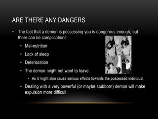 ARE THERE ANY DANGERS
• The fact that a demon is possessing you is dangerous enough, but
  there can be complications:
   ...