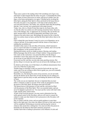 in.
There came a point in the reading when I felt something sort of give way,
and I knew in that moment that the entity was gone. I commanded the entity
in the Name of Jesus Christ never to return, and never to bother Ann, her
dogs, or her home and property ever again. I finished up by invoking the
Holy Spirit, asking the Holy Spirit to bless and dwell in the house forever.
Now this next part is very important. I will state in full certainty that it
was God and God alone, The Father, Son, and Holy Spirit that did anything
that day. I am a servant, not a grand priest with magic powers!
Today, Ann, who is a friend of mine that stops by our home often, tells
me that the other two entities are still roaming around her home. However,
none of the damage, fear, or oppression are occurring. She can tell the one
spirit, because there is the smell of pipesmoke and leather in the room
whenever the entity draws near. But perhaps the reason for this is that the
other two entities mean no harm, and that the Holy Spirit allows them to be
there.
I have related this story because I want it to serve as an illustration, not as
a brag or tall tale. If you equip yourself with the Armor of God, there is
nothing that can defeat you.
Included in this course is the new Rite of Exorcism, which I present to
you as a tool if and when it is needed. I am not a Catholic, but I will use the
Rite nonetheless, as the occasion calls for it.
Starting deliverance can be as simple as prayer, blessing, and reading
Biblical passages that tell the story of Satan’s defeat. Using anointing oil or
holy water on the victim have very powerful effects, but the thing to
remember is not to fear, keep your calm, and no matter what is said or done,
do not let go of your faith for even an instant.
Exorcisms can fail, and they can also take many grueling sessions. But
the key thing is to not give up, and if you are not up to the challenge, do not
15
be afraid to call in help, even if that help is of a different denomination from
your own. Pride has no place here.
Another thing to remember is that you must let God work the way God
wants, and if you are willing to allow Him to guide you, you will eventually
succeed. You must persevere.
Remember, too, that during the course of an exorcism, you are not really
driving the demon out by sheer force of will, but that you are calling on a
higher power to put the entity on oath, and binding the demon in the Name
of Jesus.
The words you use are important, but not so important that you must
follow a formula in order to succeed. If the words are designed to invoke
the power of the Holy Spirit, the demon must and will bind.
The demon leaves in the presence of God, and the void must be filled
with the presence of the Holy Spirit. This is an essential matter, and can
never be skipped or glossed over. You must seal the victim with God’s holy
Light, and the entity cannot return.
As part of the Exorcism process, you may want to determine how the
entity gained control in the first place, and you will want to counsel the
subject to make sure that whatever led to possession in the first place will
not be repeated.
Stay in contact with the victim, and use gentle guidance to steer them
back on the right track. Over time, the subject will turn to God, and your job
will be completed. Performing an exorcism and leaving the victim to
whatever fate awaits him is failing him. You must not allow the person to
backslide into the behavior that lead to demonic possession.
Another factor that is leading to possession is the influence of cults and
 