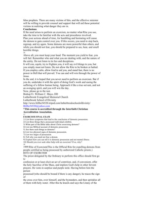 false prophets. There are many victims of this, and the effective minister
will be willing to provide counsel and support that will aid these potential
victims in realizing what danger they are in.
Conclusions
If the need arises to perform an exorcism, no matter what Rite you use,
take the time to be familiar with the acts and procedures involved.
Plan your actions ahead of time, for bumbling and hesitating will cause
the demon to gain control over you. If this occurs, you need to step back,
regroup, and try again. Some demons are more powerful than others, and
while you should not fear, you should be prepared to see, hear, and smell
horrible things.
16
Above all, you must keep your head. The moment you yield to fear, you
will fail. Remember who and what you are dealing with, and the nature of
the entity. Do not listen to its lies and deceptions.
It will con, cajole, try to frighten you, it will say evil things to you, but
you simply must not listen. Do not allow the Rite to be broken or halted.
If you employ calm, allow God to aid you, and stand fast, there is no
power in Hell that will prevail. You can and will win through the power of
Jesus.
In the end, it is hoped that you never need to perform an exorcism. But if
you do, undertake it with the spirit of doing God’s work and easing the
suffering of a fellow human being. Approach it like a true servant, and not
an avenging spirit, and you will win the day.
Now, please go to the test.
Bishop Fr. William C. Mayo, DD
Lutherbrook Evangelical Memorial Church
Lutherbrook School of Divinity
http://www.billbo54520.tripod.com/lutherbrookschoolofdivinity/
Billbo54520@yahoo.com
*This course is accredited through the Interfaith Christian
Accreditation Association.
17
EXORCISM FINAL EXAM
1) List three symptoms that lead to the conclusion of demonic possession.
2) List three things that a possessed individual exhibits.
3) What part of the Bible talks about Christ exorcising demons?
4) List one Biblical account of demonic possession.
5) Are there such things as demons?
6) List two physical signs of demonic possession.
7) List two stages of possession.
8) Tell why you need not fear a demon.
9) Explain how you can tell it is demonic possession and not mental illness.
10) Should you ever seek other help with an exorcism? If so, why?
18
1999 Rite of Exorcism(This is the Official Rite for expelling demons from
people certified as being possessed by authorized Catholic priests.)
RITE OF EXORCISM
The priest delegated by the Ordinary to perform this office should first go
to
confession or at least elicit an act of contrition, and, if convenient, offer
the holy Sacrifice of the Mass, and implore God's help in other fervent
prayers. He vests in surplice and purple stole. Having before him the
person
possessed (who should be bound if there is any danger), he traces the sign
of
the cross over him, over himself, and the bystanders, and then sprinkles all
of them with holy water. After this he kneels and says the Litany of the
 