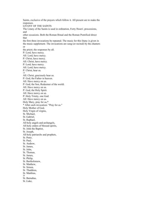 Saints, exclusive of the prayers which follow it. All present are to make the
responses.
LITANY OF THE SAINTS
The Litany of the Saints is used in ordination, Forty Hours', processions,
and
other occasions. Both the Roman Ritual and the Roman Pontifical direct
that
the first three invocations be repeated. The music for this litany is given in
the music supplement. The invocations are sung (or recited) by the chanters
or
the priest; the responses by all.
P: Lord, have mercy.
All: Lord, have mercy.
P: Christ, have mercy.
All: Christ, have mercy.
P: Lord, have mercy.
All: Lord, have mercy.
P: Christ, hear us.
19
All: Christ, graciously hear us.
P: God, the Father in heaven.
All: Have mercy on us.
P: God, the Son, Redeemer of the world.
All: Have mercy on us.
P: God, the Holy Spirit.
All: Have mercy on us.
P: Holy Trinity, one God.
All: Have mercy on us.
Holy Mary, pray for us,*
* After each invocation: "Pray for us."
Holy Mother of God,
Holy Virgin of virgins,
St. Michael,
St. Gabriel,
St. Raphael,
All holy angels and archangels,
All holy orders of blessed spirits,
St. John the Baptist,
St. Joseph,
All holy patriarchs and prophets,
St. Peter,
St. Paul,
St. Andrew,
St. James,
St. John,
St. Thomas,
St. James,
St. Philip,
St. Bartholomew,
St. Matthew,
St. Simon,
St. Thaddeus,
St. Matthias,
20
St. Barnabas,
St. Luke,
 