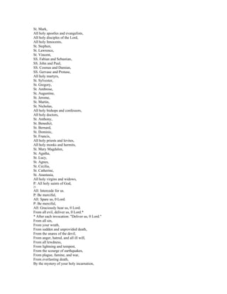 St. Mark,
All holy apostles and evangelists,
All holy disciples of the Lord,
All holy Innocents,
St. Stephen,
St. Lawrence,
St. Vincent,
SS. Fabian and Sebastian,
SS. John and Paul,
SS. Cosmas and Damian,
SS. Gervase and Protase,
All holy martyrs,
St. Sylvester,
St. Gregory,
St. Ambrose,
St. Augustine,
St. Jerome,
St. Martin,
St. Nicholas,
All holy bishops and confessors,
All holy doctors,
St. Anthony,
St. Benedict,
St. Bernard,
St. Dominic,
St. Francis,
All holy priests and levites,
All holy monks and hermits,
St. Mary Magdalen,
St. Agatha,
St. Lucy,
St. Agnes,
St. Cecilia,
St. Catherine,
St. Anastasia,
All holy virgins and widows,
P: All holy saints of God,
21
All: Intercede for us.
P: Be merciful,
All: Spare us, 0 Lord.
P: Be merciful,
All: Graciously hear us, 0 Lord.
From all evil, deliver us, 0 Lord.*
* After each invocation: "Deliver us, 0 Lord."
From all sin,
From your wrath,
From sudden and unprovided death,
From the snares of the devil,
From anger, hatred, and all ill will,
From all lewdness,
From lightning and tempest,
From the scourge of earthquakes,
From plague, famine, and war,
From everlasting death,
By the mystery of your holy incarnation,
 