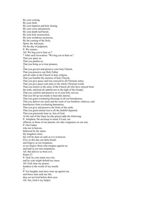 By your coming,
By your birth,
By your baptism and holy fasting,
By your cross and passion,
By your death and burial,
By your holy resurrection,
By your wondrous ascension,
By the coming of the Holy,
Spirit, the Advocate,
On the day of judgment,
P: We sinners,
All: We beg you to hear us.*
* After each invocation: "We beg you to hear us."
That you spare us,
That you pardon us,
That you bring us to true penance,
22
That you govern and preserve your holy Church,
That you preserve our Holy Father
and all ranks in the Church in holy religion,
That you humble the enemies of holy Church,
That you give peace and true concord to all Christian rulers.
That you give peace and unity to the whole Christian world,
That you restore to the unity of the Church all who have strayed from
the truth, and lead all unbelievers to the light of the Gospel,
That you confirm and preserve us in your holy service,
That you lift up our minds to heavenly desires,
That you grant everlasting blessings to all our benefactors,
That you deliver our souls and the souls of our brethren, relatives, and
benefactors from everlasting damnation,
That you give and preserve the fruits of the earth,
That you grant eternal rest to all the faithful departed,
That you graciously hear us, Son of God,
At the end of the litany he (the priest) adds the following:
P: Antiphon: Do not keep in mind, 0 Lord, our
offenses or those of our parents, nor take vengeance on our sins.
P: Our Father
who are in heaven,
hallowed be thy name;
thy kingdom come;
thy will be done on earh as it is in heaven.
Give us this day our daily bread;
and forgive us our trespasses
as we forgive those who trespass against us;
and lead us not into temptation,
All: But deliver us from evil.
Psalm 53
P: God, by your name save me,
and by your might defend my cause.
All: God, hear my prayer;
hearken to the words of my mouth.
23
P: For haughty men have risen up against me,
and fierce men seek my life;
they set not God before their eyes.
All: See, God is my helper;
 
