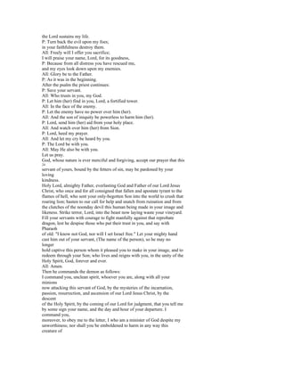 the Lord sustains my life.
P: Turn back the evil upon my foes;
in your faithfulness destroy them.
All: Freely will I offer you sacrifice;
I will praise your name, Lord, for its goodness,
P: Because from all distress you have rescued me,
and my eyes look down upon my enemies.
All: Glory be to the Father.
P: As it was in the beginning.
After the psalm the priest continues:
P: Save your servant.
All: Who trusts in you, my God.
P: Let him (her) find in you, Lord, a fortified tower.
All: In the face of the enemy.
P: Let the enemy have no power over him (her).
All: And the son of iniquity be powerless to harm him (her).
P: Lord, send him (her) aid from your holy place.
All: And watch over him (her) from Sion.
P: Lord, heed my prayer.
All: And let my cry be heard by you.
P: The Lord be with you.
All: May He also be with you.
Let us pray.
God, whose nature is ever merciful and forgiving, accept our prayer that this
24
servant of yours, bound by the fetters of sin, may be pardoned by your
loving
kindness.
Holy Lord, almighty Father, everlasting God and Father of our Lord Jesus
Christ, who once and for all consigned that fallen and apostate tyrant to the
flames of hell, who sent your only-begotten Son into the world to crush that
roaring lion; hasten to our call for help and snatch from ruination and from
the clutches of the noonday devil this human being made in your image and
likeness. Strike terror, Lord, into the beast now laying waste your vineyard.
Fill your servants with courage to fight manfully against that reprobate
dragon, lest he despise those who put their trust in you, and say with
Pharaoh
of old: "I know not God, nor will I set Israel free." Let your mighty hand
cast him out of your servant, (The name of the person), so he may no
longer
hold captive this person whom it pleased you to make in your image, and to
redeem through your Son; who lives and reigns with you, in the unity of the
Holy Spirit, God, forever and ever.
All: Amen.
Then he commands the demon as follows:
I command you, unclean spirit, whoever you are, along with all your
minions
now attacking this servant of God, by the mysteries of the incarnation,
passion, resurrection, and ascension of our Lord Jesus Christ, by the
descent
of the Holy Spirit, by the coming of our Lord for judgment, that you tell me
by some sign your name, and the day and hour of your departure. I
command you,
moreover, to obey me to the letter, I who am a minister of God despite my
unworthiness; nor shall you be emboldened to harm in any way this
creature of
 