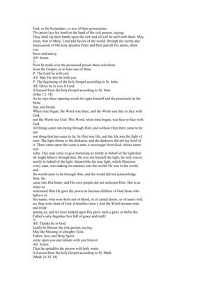 God, or the bystanders, or any of their possessions.
The priest lays his hand on the head of the sick person, saying:
They shall lay their hands upon the sick and all will be well with them. May
Jesus, Son of Mary, Lord and Savior of the world, through the merits and
intercession of His holy apostles Peter and Paul and all His saints, show
you
favor and mercy.
All: Amen.
25
Next he reads over the possessed person these selections
from the Gospel, or at least one of them.
P: The Lord be with you.
All: May He also be with you.
P: The beginning of the holy Gospel according to St. John.
All: Glory be to you, 0 Lord.
A Lesson from the holy Gospel according to St. John
(John 1:1-14)
As he says these opening words he signs himself and the possessed on the
brow,
lips, and breast.
When time began, the Word was there, and the Word was face to face with
God,
and the Word was God. This Word, when time began, was face to face with
God.
All things came into being through Him, and without Him there came to be
not
one thing that has come to be. In Him was life, and the life was the light of
men. The light shines in the darkness, and the darkness did not lay hold of
it. There came upon the scene a man, a messenger from God, whose name
was
John. This man came to give testimony to testify in behalf of the light that
all might believe through him. He was not himself the light; he only was to
testify in behalf of the light. Meanwhile the true light, which illumines
every man, was making its entrance into the world. He was in the world,
and
the world came to be through Him, and the world did not acknowledge
Him. He
came into His home, and His own people did not welcome Him. But to as
many as
welcomed Him He gave the power to become children of God those who
believe in
His name; who were born not of blood, or of carnal desire, or of man's will;
no, they were born of God. (Genuflect here.) And the Word became man
and lived
among us; and we have looked upon His glory such a glory as befits the
Father's only-begotten Son full of grace and truth!
26
All: Thanks be to God.
Lastly he blesses the sick person, saying:
May the blessing of almighty God,
Father, Son, and Holy Spirit,
come upon you and remain with you forever.
All: Amen.
Then he sprinkles the person with holy water.
A Lesson from the holy Gospel according to St. Mark
(Mark 16:15-18)
 