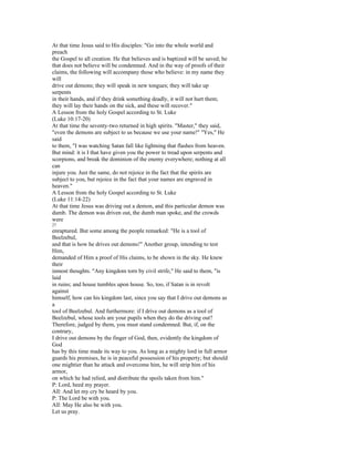 At that time Jesus said to His disciples: "Go into the whole world and
preach
the Gospel to all creation. He that believes and is baptized will be saved; he
that does not believe will be condemned. And in the way of proofs of their
claims, the following will accompany those who believe: in my name they
will
drive out demons; they will speak in new tongues; they will take up
serpents
in their hands, and if they drink something deadly, it will not hurt them;
they will lay their hands on the sick, and these will recover."
A Lesson from the holy Gospel according to St. Luke
(Luke 10:17-20)
At that time the seventy-two returned in high spirits. "Master," they said,
"even the demons are subject to us because we use your name!" "Yes," He
said
to them, "I was watching Satan fall like lightning that flashes from heaven.
But mind: it is I that have given you the power to tread upon serpents and
scorpions, and break the dominion of the enemy everywhere; nothing at all
can
injure you. Just the same, do not rejoice in the fact that the spirits are
subject to you, but rejoice in the fact that your names are engraved in
heaven."
A Lesson from the holy Gospel according to St. Luke
(Luke 11:14-22)
At that time Jesus was driving out a demon, and this particular demon was
dumb. The demon was driven out, the dumb man spoke, and the crowds
were
27
enraptured. But some among the people remarked: "He is a tool of
Beelzebul,
and that is how he drives out demons!" Another group, intending to test
Him,
demanded of Him a proof of His claims, to be shown in the sky. He knew
their
inmost thoughts. "Any kingdom torn by civil strife," He said to them, "is
laid
in ruins; and house tumbles upon house. So, too, if Satan is in revolt
against
himself, how can his kingdom last, since you say that I drive out demons as
a
tool of Beelzebul. And furthermore: if I drive out demons as a tool of
Beelzebul, whose tools are your pupils when they do the driving out?
Therefore, judged by them, you must stand condemned. But, if, on the
contrary,
I drive out demons by the finger of God, then, evidently the kingdom of
God
has by this time made its way to you. As long as a mighty lord in full armor
guards his premises, he is in peaceful possession of his property; but should
one mightier than he attack and overcome him, he will strip him of his
armor,
on which he had relied, and distribute the spoils taken from him."
P: Lord, heed my prayer.
All: And let my cry be heard by you.
P: The Lord be with you.
All: May He also be with you.
Let us pray.
 