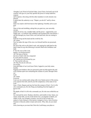 Almighty Lord, Word of God the Father, Jesus Christ, God and Lord of all
creation; who gave to your holy apostles the power to tramp underfoot
serpents
and scorpions; who along with the other mandates to work miracles was
pleased
to grant them the authority to say: "Depart, you devils!" and by whose
might
Satan was made to fall from heaven like lightning; I humbly call on your
holy
28
name in fear and trembling, asking that you grant me, your unworthy
servant,
pardon for all my sins, steadfast faith, and the power - supported by your
mighty arm - to confront with confidence and resolution this cruel demon. I
ask this through you, Jesus Christ, our Lord and God, who are coming to
judge
both the living and the dead and the world by fire.
All: Amen.
Next he makes the sign of the cross over himself and the one possessed,
places
the end of the stole on the latter's neck, and, putting his right hand on the
latter's head, he says the following in accents filled with confidence and
faith:
P: See the cross of the Lord;
begone, you hostile powers!
All: The stem of David,
the lion of Juda's tribe has conquered.
P: Lord, heed my prayer.
All: And let my cry be heard by you.
P: The Lord be with you.
All: May He also be with you.
Let us pray.
God and Father of our Lord Jesus Christ, I appeal to your holy name,
humbly
begging your kindness, that you graciously grant me help against this and
every unclean spirit now tormenting this creature of yours; through Christ
our
Lord.
All: Amen.
Exorcism
I cast you out, unclean spirit, along with every Satanic power of the enemy,
every spectre from hell, and all your fell companions; in the name of our
Lord
Jesus +Christ. Begone and stay far from this creature of God.+ For it is He
who commands you, He who flung you headlong from the heights of
heaven into
29
the depths of hell. It is He who commands you, He who once stilled the sea
and
the wind and the storm. Hearken, therefore, and tremble in fear, Satan, you
enemy of the faith, you foe of the human race, you begetter of death, you
robber of life, you corrupter of justice, you root of all evil and vice;
seducer of men, betrayer of the nations, instigator of envy, font of avarice,
fomentor of discord, author of pain and sorrow. Why, then, do you stand
and
resist, knowing as you must that Christ the Lord brings your plans to
 