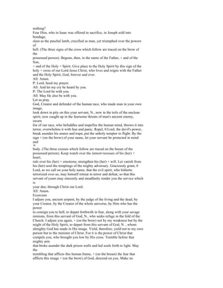 nothing?
Fear Him, who in Isaac was offered in sacrifice, in Joseph sold into
bondage,
slain as the paschal lamb, crucified as man, yet triumphed over the powers
of
hell. (The three signs of the cross which follow are traced on the brow of
the
possessed person). Begone, then, in the name of the Father, + and of the
Son,
+ and of the Holy + Spirit. Give place to the Holy Spirit by this sign of the
holy + cross of our Lord Jesus Christ, who lives and reigns with the Father
and the Holy Spirit, God, forever and ever.
All: Amen.
P: Lord, heed my prayer.
All: And let my cry be heard by you.
P: The Lord be with you.
All: May He also be with you.
Let us pray.
God, Creator and defender of the human race, who made man in your own
image,
look down in pity on this your servant, N., now in the toils of the unclean
spirit, now caught up in the fearsome threats of man's ancient enemy,
sworn
foe of our race, who befuddles and stupefies the human mind, throws it into
terror, overwhelms it with fear and panic. Repel, 0 Lord, the devil's power,
break asunder his snares and traps, put the unholy tempter to flight. By the
sign + (on the brow) of your name, let your servant be protected in mind
and
30
body. (The three crosses which follow are traced on the breast of the
possessed person). Keep watch over the inmost recesses of his (her) +
heart;
rule over his (her) + emotions; strengthen his (her) + will. Let vanish from
his (her) soul the temptings of the mighty adversary. Graciously grant, 0
Lord, as we call on your holy name, that the evil spirit, who hitherto
terrorized over us, may himself retreat in terror and defeat, so that this
servant of yours may sincerely and steadfastly render you the service which
is
your due; through Christ our Lord.
All: Amen.
Exorcism
I adjure you, ancient serpent, by the judge of the living and the dead, by
your Creator, by the Creator of the whole universe, by Him who has the
power
to consign you to hell, to depart forthwith in fear, along with your savage
minions, from this servant of God, N., who seeks refuge in the fold of the
Church. I adjure you again, + (on the brow) not by my weakness but by the
might of the Holy Spirit, to depart from this servant of God, N. , whom
almighty God has made in His image. Yield, therefore, yield not to my own
person but to the minister of Christ. For it is the power of Christ that
compels you, who brought you low by His cross. Tremble before that
mighty arm
that broke asunder the dark prison walls and led souls forth to light. May
the
trembling that afflicts this human frame, + (on the breast) the fear that
afflicts this image + (on the brow) of God, descend on you. Make no
 