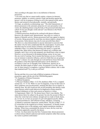 And, according to the paper, here is one definition of demonic
possession;
“1) In some way that we cannot totally explain, a demon (or demons)
possesses, inhabits, or controls a person’s body and faculties against the
person’s will for its purpose of doing its will in the material world, and to
destroy and torment its host physically, mentally, and spiritually.
‘2) Unger, an authority on demonology says:” The chief characteristic of
demon possession is the automatic projection of a new personality in the
victim, the inhabiting demon using the body of the possessed individual as a
vehicle for his own thought, words and acts” (see Demons in the World
Today, pp. 102ff.).’
‘3) Demon possession should not be confused with demon influence.
However, the original word ‘daimonizomai’ may refer to a variety or
degrees of demonic activity. Demon possession itself may appear in degrees
of severity. Being possessed by more than one demon implies a deeper level
of possession. Some demons may also be more powerful than others.”
The above is a clear demonstration to anyone interested in exorcisms that
the matter is by far more complicated than the casual glance. It seems clear
that there may be several classes of demon, and although we will not
undertake it here, it is certain that knowing your enemy is a good and
prudent idea. Many believe that demons do indeed vary in abilities and
strengths, and if one is to be truly prepared, one should know what to expect.
However, as was discussed in the parapsychology course, let me issue
this one word of warning; Never assume that because you are a Christian
you are immune to demonic influence, and never think that you are going to
“take on” a demon. It is only through our Lord and Savior Jesus Christ and
the guidance of the Holy Spirit that deliverance can be obtained, in
accordance to the Law of Almighty God. Furthermore, demons are in
actuality the fallen angels of Satan’s army, his generals if you like, and no
one, by sheer tenacity or toughness, is going to defeat a demon, who is older
than mankind itself! Try it and you will lose!
,
4
Having said that, let us now look at Biblical symptoms of demonic
possession, again with the aid of the CIM Briefing papers;
“VI. Symptoms of Demon Possession.
‘A. Biblical Symptoms
‘1) Physical: blindness (Matt. 12:22-29), dumbness (Matt. 9:32), a crippled
woman (Lk. 13: 11-16). While we can’t be dogmatic, it may be that some of
these symptoms were psychosomatic, meaning that there was no organic or
material cause. We also would not rule out the possibility that demons could
cause illnesses which would otherwise be diagnosed as being caused by
chemical imbalances or from such sources as bacteria or viruses.
‘2) Supernatural. Mark 1:24. The demon knew Christ’s true identity. The
same demon threw his subject to the ground. See also the account in Matt. 8
where the victim had extra-ordinary strength and was made to break chains,
etc. In Acts 16, we have an account of a girl with apparent psychic ability.
‘3) Antisocial behavior. Self-inflicted wounds, nakedness, screaming.
‘4) Mental or emotional: depression, mental illness. The boy in Matt. 17: 15
ff. Is described in the original text as being “moonstruck” or literally insane.
The symptoms were so like epilepsy some english translations translate it
epilepsy. When Jesus commanded the demon to leave, the boy went into
convulsions apparently caused by the demon.
‘5) Note: An observation from the New Testament data: demon possession
is almost always linked to physical and mental symptoms rather than causing
the victim to perform sinful deeds.”
 