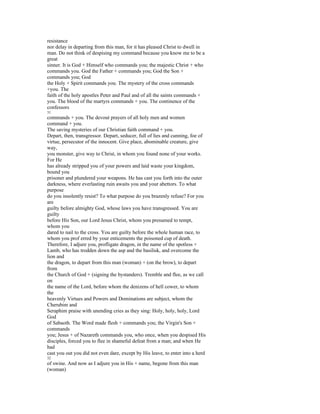 resistance
nor delay in departing from this man, for it has pleased Christ to dwell in
man. Do not think of despising my command because you know me to be a
great
sinner. It is God + Himself who commands you; the majestic Christ + who
commands you. God the Father + commands you; God the Son +
commands you; God
the Holy + Spirit commands you. The mystery of the cross commands
+you. The
faith of the holy apostles Peter and Paul and of all the saints commands +
you. The blood of the martyrs commands + you. The continence of the
confessors
31
commands + you. The devout prayers of all holy men and women
command + you.
The saving mysteries of our Christian faith command + you.
Depart, then, transgressor. Depart, seducer, full of lies and cunning, foe of
virtue, persecutor of the innocent. Give place, abominable creature, give
way,
you monster, give way to Christ, in whom you found none of your works.
For He
has already stripped you of your powers and laid waste your kingdom,
bound you
prisoner and plundered your weapons. He has cast you forth into the outer
darkness, where everlasting ruin awaits you and your abettors. To what
purpose
do you insolently resist? To what purpose do you brazenly refuse? For you
are
guilty before almighty God, whose laws you have transgressed. You are
guilty
before His Son, our Lord Jesus Christ, whom you presumed to tempt,
whom you
dared to nail to the cross. You are guilty before the whole human race, to
whom you prof erred by your enticements the poisoned cup of death.
Therefore, I adjure you, profligate dragon, in the name of the spotless +
Lamb, who has trodden down the asp and the basilisk, and overcome the
lion and
the dragon, to depart from this man (woman) + (on the brow), to depart
from
the Church of God + (signing the bystanders). Tremble and flee, as we call
on
the name of the Lord, before whom the denizens of hell cower, to whom
the
heavenly Virtues and Powers and Dominations are subject, whom the
Cherubim and
Seraphim praise with unending cries as they sing: Holy, holy, holy, Lord
God
of Sabaoth. The Word made flesh + commands you; the Virgin's Son +
commands
you; Jesus + of Nazareth commands you, who once, when you despised His
disciples, forced you to flee in shameful defeat from a man; and when He
had
cast you out you did not even dare, except by His leave, to enter into a herd
32
of swine. And now as I adjure you in His + name, begone from this man
(woman)
 