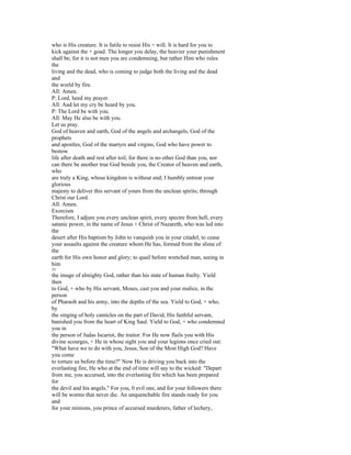 who is His creature. It is futile to resist His + will. It is hard for you to
kick against the + goad. The longer you delay, the heavier your punishment
shall be; for it is not men you are condemning, but rather Him who rules
the
living and the dead, who is coming to judge both the living and the dead
and
the world by fire.
All: Amen.
P: Lord, heed my prayer.
All: And let my cry be heard by you.
P: The Lord be with you.
All: May He also be with you.
Let us pray.
God of heaven and earth, God of the angels and archangels, God of the
prophets
and apostles, God of the martyrs and virgins, God who have power to
bestow
life after death and rest after toil; for there is no other God than you, nor
can there be another true God beside you, the Creator of heaven and earth,
who
are truly a King, whose kingdom is without end; I humbly entreat your
glorious
majesty to deliver this servant of yours from the unclean spirits; through
Christ our Lord.
All: Amen.
Exorcism
Therefore, I adjure you every unclean spirit, every spectre from hell, every
satanic power, in the name of Jesus + Christ of Nazareth, who was led into
the
desert after His baptism by John to vanquish you in your citadel, to cease
your assaults against the creature whom He has, formed from the slime of
the
earth for His own honor and glory; to quail before wretched man, seeing in
him
33
the image of almighty God, rather than his state of human frailty. Yield
then
to God, + who by His servant, Moses, cast you and your malice, in the
person
of Pharaoh and his army, into the depths of the sea. Yield to God, + who,
by
the singing of holy canticles on the part of David, His faithful servant,
banished you from the heart of King Saul. Yield to God, + who condemned
you in
the person of Judas Iscariot, the traitor. For He now flails you with His
divine scourges, + He in whose sight you and your legions once cried out:
"What have we to do with you, Jesus, Son of the Most High God? Have
you come
to torture us before the time?" Now He is driving you back into the
everlasting fire, He who at the end of time will say to the wicked: "Depart
from me, you accursed, into the everlasting fire which has been prepared
for
the devil and his angels." For you, 0 evil one, and for your followers there
will be worms that never die. An unquenchable fire stands ready for you
and
for your minions, you prince of accursed murderers, father of lechery,
 