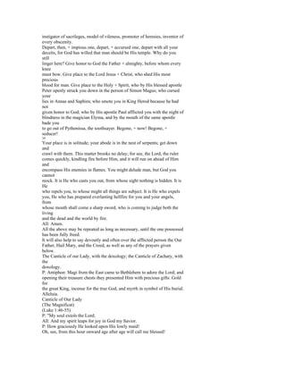 instigator of sacrileges, model of vileness, promoter of heresies, inventor of
every obscenity.
Depart, then, + impious one, depart, + accursed one, depart with all your
deceits, for God has willed that man should be His temple. Why do you
still
linger here? Give honor to God the Father + almighty, before whom every
knee
must bow. Give place to the Lord Jesus + Christ, who shed His most
precious
blood for man. Give place to the Holy + Spirit, who by His blessed apostle
Peter openly struck you down in the person of Simon Magus; who cursed
your
lies in Annas and Saphira; who smote you in King Herod because he had
not
given honor to God; who by His apostle Paul afflicted you with the night of
blindness in the magician Elyma, and by the mouth of the same apostle
bade you
to go out of Pythonissa, the soothsayer. Begone, + now! Begone, +
seducer!
34
Your place is in solitude; your abode is in the nest of serpents; get down
and
crawl with them. This matter brooks no delay; for see, the Lord, the ruler
comes quickly, kindling fire before Him, and it will run on ahead of Him
and
encompass His enemies in flames. You might delude man, but God you
cannot
mock. It is He who casts you out, from whose sight nothing is hidden. It is
He
who repels you, to whose might all things are subject. It is He who expels
you, He who has prepared everlasting hellfire for you and your angels,
from
whose mouth shall come a sharp sword, who is coming to judge both the
living
and the dead and the world by fire.
All: Amen.
All the above may be repeated as long as necessary, until the one possessed
has been fully freed.
It will also help to say devoutly and often over the afflicted person the Our
Father, Hail Mary, and the Creed, as well as any of the prayers given
below.
The Canticle of our Lady, with the doxology; the Canticle of Zachary, with
the
doxology.
P: Antiphon: Magi from the East came to Bethlehem to adore the Lord; and
opening their treasure chests they presented Him with precious gifts: Gold
for
the great King, incense for the true God, and myrrh in symbol of His burial.
Alleluia.
Canticle of Our Lady
(The Magnificat)
(Luke 1:46-55)
P: "My soul extols the Lord;
All: And my spirit leaps for joy in God my Savior.
P: How graciously He looked upon His lowly maid!
Oh, see, from this hour onward age after age will call me blessed!
 
