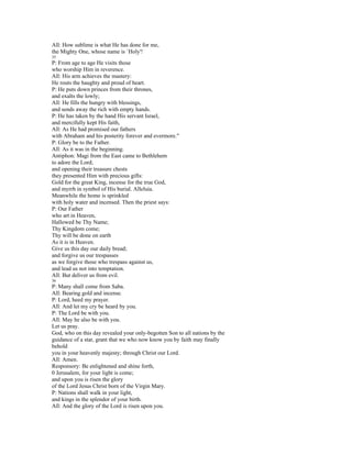 All: How sublime is what He has done for me,
the Mighty One, whose name is `Holy'!
35
P: From age to age He visits those
who worship Him in reverence.
All: His arm achieves the mastery:
He routs the haughty and proud of heart.
P: He puts down princes from their thrones,
and exalts the lowly;
All: He fills the hungry with blessings,
and sends away the rich with empty hands.
P: He has taken by the hand His servant Israel,
and mercifully kept His faith,
All: As He had promised our fathers
with Abraham and his posterity forever and evermore."
P: Glory be to the Father.
All: As it was in the beginning.
Antiphon: Magi from the East came to Bethlehem
to adore the Lord;
and opening their treasure chests
they presented Him with precious gifts:
Gold for the great King, incense for the true God,
and myrrh in symbol of His burial. Alleluia.
Meanwhile the home is sprinkled
with holy water and incensed. Then the priest says:
P: Our Father
who art in Heaven,
Hallowed be Thy Name;
Thy Kingdom come;
Thy will be done on earth
As it is in Heaven.
Give us this day our daily bread;
and forgive us our trespasses
as we forgive those who trespass against us,
and lead us not into temptation.
All: But deliver us from evil.
36
P: Many shall come from Saba.
All: Bearing gold and incense.
P: Lord, heed my prayer.
All: And let my cry be heard by you.
P: The Lord be with you.
All: May he also be with you.
Let us pray.
God, who on this day revealed your only-begotten Son to all nations by the
guidance of a star, grant that we who now know you by faith may finally
behold
you in your heavenly majesty; through Christ our Lord.
All: Amen.
Responsory: Be enlightened and shine forth,
0 Jerusalem, for your light is come;
and upon you is risen the glory
of the Lord Jesus Christ born of the Virgin Mary.
P: Nations shall walk in your light,
and kings in the splendor of your birth.
All: And the glory of the Lord is risen upon you.
 