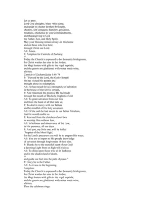 Let us pray.
Lord God almighty, bless +this home,
and under its shelter let there be health,
chastity, self-conquest, humility, goodness,
mildness, obedience to your commandments,
and thanksgiving to God
the Father, Son, and Holy Spirit.
May your blessing remain always in this home
and on those who live here;
through Christ our Lord.
All: Amen.
P: Antiphon for Canticle of Zachary:
37
Today the Church is espoused to her heavenly bridegroom,
for Christ washes her sins in the Jordan;
the Magi hasten with gifts to the regal nuptials;
and the guests are gladdened with water made wine,
alleluia.
Canticle of Zachary(Luke 1:68-79
P: "Blessed be the Lord, the God of Israel!
He has visited His people and
brought about its redemption.
All: He has raised for us a stronghold of salvation
in the house of David His servant,
P: And redeemed the promise He had made
through the mouth of His holy prophets of old
All: To grant salvation from our foes
and from the hand of all that hate us;
P: To deal in mercy with our fathers
and be mindful of His holy covenant,
All: Of the oath he had sworn to our father Abraham,
that He would enable us
P: Rescued from the clutches of our foes
to worship Him without fear,
All: In holiness and observance of the Law,
in His presence, all our days.
P: And you, my little one, will be hailed
`Prophet of the Most High';
for the Lord's precursor you will be to prepare His ways;
All: You are to impart to His people knowledge
of salvation through forgiveness of their sins.
P: Thanks be to the merciful heart of our God!
a dawning Light from on high will visit us
All: To shine upon those who sit in darkness
and in the shadowland of death,
38
and guide our feet into the path of peace."
P: Glory be to the Father.
All: As it was in the beginning.
Antiphon:
Today the Church is espoused to her heavenly bridegroom,
for Christ washes her sins in the Jordan;
the Magi hasten with gifts to the regal nuptials;
and the guests are gladdened with water made wine,
alleluia.
Then the celebrant sings:
 