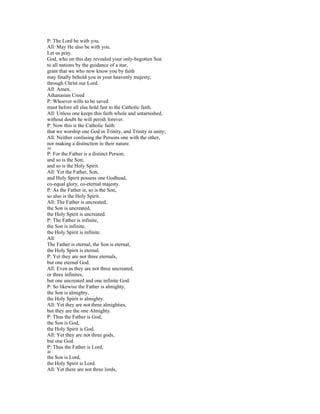 P: The Lord be with you.
All: May He also be with you.
Let us pray.
God, who on this day revealed your only-begotten Son
to all nations by the guidance of a star,
grant that we who now know you by faith
may finally behold you in your heavenly majesty;
through Christ our Lord.
All: Amen.
Athanasian Creed
P: Whoever wills to be saved
must before all else hold fast to the Catholic faith.
All: Unless one keeps this faith whole and untarnished,
without doubt he will perish forever.
P: Now this is the Catholic faith:
that we worship one God in Trinity, and Trinity in unity;
All: Neither confusing the Persons one with the other,
nor making a distinction in their nature.
39
P: For the Father is a distinct Person;
and so is the Son;
and so is the Holy Spirit.
All: Yet the Father, Son,
and Holy Spirit possess one Godhead,
co-equal glory, co-eternal majesty.
P: As the Father is, so is the Son,
so also is the Holy Spirit.
All: The Father is uncreated,
the Son is uncreated,
the Holy Spirit is uncreated.
P: The Father is infinite,
the Son is infinite,
the Holy Spirit is infinite.
All:
The Father is eternal, the Son is eternal,
the Holy Spirit is eternal.
P: Yet they are not three eternals,
but one eternal God.
All: Even as they are not three uncreated,
or three infinites,
but one uncreated and one infinite God.
P: So likewise the Father is almighty,
the Son is almighty,
the Holy Spirit is almighty.
All: Yet they are not three almighties,
but they are the one Almighty.
P: Thus the Father is God,
the Son is God,
the Holy Spirit is God.
All: Yet they are not three gods,
but one God.
P: Thus the Father is Lord,
40
the Son is Lord,
the Holy Spirit is Lord.
All: Yet there are not three lords,
 