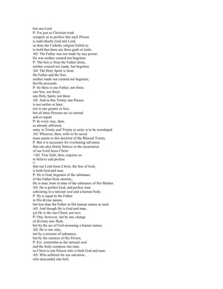 but one Lord.
P: For just as Christian truth
compels us to profess that each Person
is individually God and Lord,
so does the Catholic religion forbid us
to hold that there are three gods or lords.
All: The Father was not made by any power;
He was neither created nor begotten.
P: The Son is from the Father alone,
neither created nor made, but begotten.
All: The Holy Spirit is from
the Father and the Son,
neither made nor created nor begotten,
but He proceeds.
P: So there is one Father, not three;
one Son, not three;
one Holy Spirit, not three.
All: And in this Trinity one Person
is not earlier or later,
nor is one greater or less;
but all three Persons are co-eternal
and co-equal.
P: In every way, then,
as already affirmed,
unity in Trinity and Trinity in unity is to be worshiped.
All: Whoever, then, wills to be saved
must assent to this doctrine of the Blessed Trinity.
P: But it is necessary for everlasting salvation
that one also firmly believe in the incarnation
of our Lord Jesus Christ.
>All: True faith, then, requires us
to believe and profess
41
that our Lord Jesus Christ, the Son of God,
is both God and man.
P: He is God, begotten of the substance
of the Father from eternity;
He is man, born in time of the substance of His Mother.
All: He is perfect God, and perfect man
subsisting in a rational soul and a human body.
P: He is equal to the Father
in His divine nature,
but less than the Father in His human nature as such.
All: And though He is God and man,
yet He is the one Christ, not two;
P: One, however, not by any change
of divinity into flesh,
but by the act of God assuming a human nature.
All: He is one only,
not by a mixture of substance,
but by the oneness of His Person.
P: For, somewhat as the rational soul
and the body compose one man,
so Christ is one Person who is both God and man;
All: Who suffered for our salvation,
who descended into hell,
 