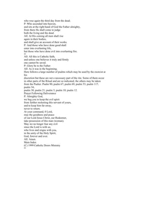 who rose again the third day from the dead;
P: Who ascended into heaven,
and sits at the right hand of God the Father almighty,
from there He shall come to judge
both the living and the dead.
All: At His coming all men shall rise
again in their bodies,
and shall give an account of their works.
P: And those who have done good shall
enter into everlasting life,
but those who have done evil into everlasting fire.
42
All: All this is Catholic faith,
and unless one believes it truly and firmly
one cannot be saved.
P: Glory be to the Father
All: As it was in the beginning.
Here follows a large number of psalms which may be used by the exorcist at
his
discretion but these are not a necessary part of the rite. Some of them occur
in other parts of the Ritual and are so indicated; the others may be taken
from the Psalter. Psalm 90; psalm 67; psalm 69; psalm 53; psalm 117;
psalm 34;
psalm 30; psalm 21; psalm 3; psalm 10; psalm 12.
Prayer Following Deliverance
P: Almighty God,
we beg you to keep the evil spirit
from further molesting this servant of yours,
and to keep him far away,
never to return.
At your command, 0 Lord,
may the goodness and peace
of our Lord Jesus Christ, our Redeemer,
take possession of this man (woman).
May we no longer fear any evil
since the Lord is with us;
who lives and reigns with you,
in the unity of the Holy Spirit,
God, forever and ever.
All: Amen.
Main Index
(C) 1999 Catholic Doors Ministry
43
 
