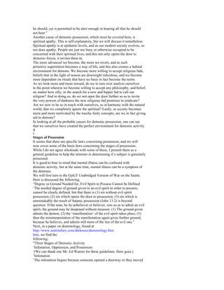 he should, yet is permitted to be alert enough in hearing all that he should
not hear."
Another cause of demonic possession, which must be covered here, is
spiritual apathy. This is self explanatory, but we will discuss it nonetheless.
Spiritual apathy is at epidemic levels, and as our modern society evolves, so
too does apathy. People are just too busy or otherwise occupied to be
concerned with their spiritual lives, and this not only opens the door to
demonic forces, it invites them in.
The more advanced we become, the more we revert, and as such
primitive superstition becomes a way of life, and this also creates a habital
environment for demons. We become more willing to accept religious fads,
beliefs that in the light of reason are downright ridiculous, and we become
more dependant on rituals that have no basis in fact become the norm.
As we look more and more inward, do we in turn over analyze ourselves
to the point wherein we become willing to accept any philosophy, and belief,
no matter how silly, in the search for a new and hipper fad to call our
religion? And in doing so, do we not open the door further so as to invite
the very powers of darkness the new religious fad promises to eradicate?
Are we now to be so in touch with ourselves, so in harmony with the natural
world, that we completely ignore the spiritual? Lastly, as society becomes
more and more motivated by the touchy-feely concepts, are we in fact giving
aid to demons?
In looking at all the probable causes for demonic possession, one can see
that we ourselves have created the perfect environment for demonic activity.
3
8
Stages of Possession
It seems that there are specific laws concerning possession, and we will
now cover some of the basic laws concerning the stages of possession.
While I do not agree wholesale with some of these, I present them as a
general guideline to help the minister in determining if a subject is genuinely
possessed.
It is good to bear in mind that mental illness can be confused with
demonic activity, but at the same time, mental illness can be a symptom of
the demonic.
We will first turn to the GjiGT Unabridged Version of War on the Saints.
Here is discussed the following;
“Degree or Ground Needed for, Evil Spirit to Possess Cannot be Defined
‘The needed degree of ground given to an evil spirit in order to possess,
cannot be clearly defined, but that there is (1) sin without evil spirit
possession; (2) sin which opens the door to possession; (3) sin which is
unmistakably the result of Satanic possession (John 13:2) is beyond
question. If the man, be he unbeliever or believer, sins so as to admit an evil
spirit, the ground may be deepened without measure. (1) The ground given
admits the demon, (2) the ‘manifestation’ of the evil spirit takes place, (3)
then the misinterpretation of the manifestation again gives further ground,
because he believes, and admits still more of the lies of the evil one.”
Next, in a paper on demonology, found at
http://www.zealotsfury.com/darkness/demonology.htm
htm, we find the
following;
“Three Stages of Demonic Activity
‘Infestation, Oppression, and Possession
‘(We can thank one Mr. Ed Warren for these guidelines. Here goes.)
‘Infestation
‘The infestation begins because someone opened a doorway or they moved
 