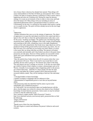 into a house where a doorway has already been opened. These things will
cause small problems at first that will likely go unrecognized. This is where
it helps to be able to recognize demonic symbolism in order to know what is
happening and what one is dealing with. During this stage the demonic
strategy is to create an environment of fear in order to wear away and beak
down the human will. Many things will occur including an array of
supernatural phenomena and/or a psychological attack on a person’s will.
Unfortunately by the time it is realized by most people what exactly is going
on it is usually too late. The spirit will have already moved on the next stage
which is oppression.
,
9
‘Oppression
‘Another infestation they move on to the strategy of oppression. The object
of oppression is to cause the individuals involved to lose control and show a
lapse in free will. Here is where the spiritual phenomena really takes a turn
for the worse. Anything can happen. The spirit(s) may start throwing things
around the house, ripping the wallpaper of the walls, sounds of loud banging
and scratching on the walls, whispering voices in the night, blasphemies
written on the walls, teleportation, fires break loose, large objects (as well as
people) levitating off the ground and be tossed around, cuts, burns. Any act
that will cause you to feel that you are losing your mind. Which, of course,
is the reason they are doing what they are doing. The spirit(s) will attack
you externally and internally until it has broken you down to the point where
possession can take place. However if these spirit(s) are successful in their
attack and it goes unhindered more powerful spirits may join the attack.
‘Possession
‘Once the spirit(s) have broken down the will of a person where they ‘give
up’ possession will occur. There is not much to say except that it is now
painfully obvious what is going on. The demonic has control of the body.
The only thing to do now is arrange an exorcism. To do this one must either
get a hold of a priest of their religion or contact a demonologist such as Ed
Warren. (Actually if you recognize what is happening earlier in the process
get a hold of them then…QUICKLY!) These people will take the steps
necessary and gather the evidence needed to prove that possession has
occurred without a doubt. They will be looking to find out if the individual
has
‘1-divulged hidden or future knowledge
2-spoken in tongues or languages that are unknown to him
3-demonstration of superhuman powers or acts that are beyond human
ability
4-the possessing entity has identified itself by name or given some
indisputable sign of diabolical presence.”
As I said earlier, I do not necessarily agree one hundred percent with the
above, but this paper was written by a person who claims to have firsthand
knowledge of actual demonic possession. And as such, we may be inclined
to listen to what the author has to say.
Next, turning to a paper entitled “Spirit Possession” found at
http://www.spiritual curiosity.com/curiosity/spirit_possession.htm we find
the following;
“Stages of Possession
‘Partial Influence:
10
‘Spends most of their free time channeling.
The spirit begins to control and influence the person’s behavior and social
contacts.
 