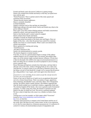 Friends and family notice the person’s behavior is getting strange
Wants to be isolated from friends and family so that they can spend more
time with the spirit
‘Partial Possession: There is partial control of the mind, speech and
sometimes body movements.
‘Dreams become intense nightmares.
Sleep is constantly disturbed.
Constant headaches.
Negative emotions such as fear and hate are intensified.
Might begin talking to the spirit aloud. Family and friends may observe the
person talking to himself.
Hears spirit voices that confuse thinking patterns and hinder concentration
needed for school, work and normal life activities.
Starts to fear that the sprit’s control cannot be stopped.
Wants isolation from friends and family.
Thoughts of suicide are frequent and uncontrolled.
Faster than normal movements of the head, arms and fingers. Does not
happen all the time—only when the person loses control for a moment.
Speaks out of turn in a social situation. What is said is not related to the
current conversation.
Shows agitation by swearing and cursing.
‘Total Possession:
‘Not able to function in life.
Needs to be institutionalized or commits suicide.
The doctors diagnosis is mental insanity.”
From this, we can see a general pattern begin to emerge. If the subject
suddenly begins to act in a manner that is not normal, and exhibits other
signs, you as the minister might conclude demonic influence. Of note here
is that not all people who exhibit some signs are possessed-possession is a
fairly rare thing, but as a minister one must be prepared in case of coming
across a genuine case.
House blessings and baptisms certainly have their place, and may help to
alleviate some of the traits, similar to bringing fresh air into a stale room.
And likewise, if a person comes to you with fears of demonic activity, the
last thing a servant of God should do is laugh it off or assume that the person
has a drug problem. I say it again, and I must again stress that demonic
11
possession is a very real thing. If you cannot accept the concept of active
evil, how can you accept God?
I know of one case in which an evil spirit was in an apartment that turned
out to be a former funeral home. There were plenty of signs, apparitions,
doors slamming, disembodied voices, and many others. Out of desperation
and fear, the family called a nearby minister, who blithely suggested that
what the family needed was to wash their windows, suggesting a fresh start.
The minister laughed off the family, who were in genuine need of ministerial
assistance. To make a long story short, the minister in question not only
failed in his duty, he failed our Lord. The activity continued unabated.
We have a duty to help those who come to us, whether we believe them
or not.
Turning now to our last example, we find a paper called “Exorcisms”
located at http://www.jimdowney.com/Exorcism.htm
htm. In it, we find this;
“Demonic spirit possession is rampant in the United States and the rest of
the world, and is the basis for most violent crimes. In fact, as an expression
of evil, the five main objectives of demonic possession are: (1) confusion (2)
control (3) violence (4) emotional/physical pain (5) degradation and
 