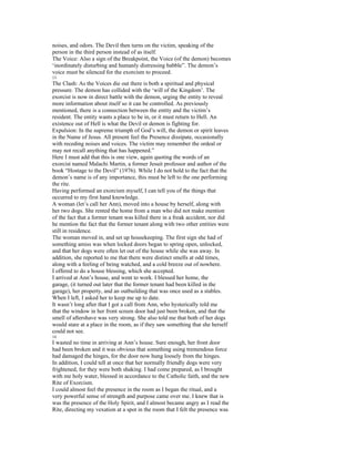 noises, and odors. The Devil then turns on the victim, speaking of the
person in the third person instead of as itself.
The Voice: Also a sign of the Breakpoint, the Voice (of the demon) becomes
‘inordinately disturbing and humanly distressing babble”. The demon’s
voice must be silenced for the exorcism to proceed.
13
The Clash: As the Voices die out there is both a spiritual and physical
pressure. The demon has collided with the ‘will of the Kingdom’. The
exorcist is now in direct battle with the demon, urging the entity to reveal
more information about itself so it can be controlled. As previously
mentioned, there is a connection between the entity and the victim’s
resident. The entity wants a place to be in, or it must return to Hell. An
existence out of Hell is what the Devil or demon is fighting for.
Expulsion: In the supreme triumph of God’s will, the demon or spirit leaves
in the Name of Jesus. All present feel the Presence dissipate, occasionally
with receding noises and voices. The victim may remember the ordeal or
may not recall anything that has happened.”
Here I must add that this is one view, again quoting the words of an
exorcist named Malachi Martin, a former Jesuit professor and author of the
book “Hostage to the Devil” (1976). While I do not hold to the fact that the
demon’s name is of any importance, this must be left to the one performing
the rite.
Having performed an exorcism myself, I can tell you of the things that
occurred to my first hand knowledge.
A woman (let’s call her Ann), moved into a house by herself, along with
her two dogs. She rented the home from a man who did not make mention
of the fact that a former tenant was killed there in a freak accident, nor did
he mention the fact that the former tenant along with two other entities were
still in residence.
The woman moved in, and set up housekeeping. The first sign she had of
something amiss was when locked doors began to spring open, unlocked,
and that her dogs were often let out of the house while she was away. In
addition, she reported to me that there were distinct smells at odd times,
along with a feeling of being watched, and a cold breeze out of nowhere.
I offered to do a house blessing, which she accepted.
I arrived at Ann’s house, and went to work. I blessed her home, the
garage, (it turned out later that the former tenant had been killed in the
garage), her property, and an outbuilding that was once used as a stables.
When I left, I asked her to keep me up to date.
It wasn’t long after that I got a call from Ann, who hysterically told me
that the window in her front screen door had just been broken, and that the
smell of aftershave was very strong. She also told me that both of her dogs
would stare at a place in the room, as if they saw something that she herself
could not see.
14
I wasted no time in arriving at Ann’s house. Sure enough, her front door
had been broken and it was obvious that something using tremendous force
had damaged the hinges, for the door now hung loosely from the hinges.
In addition, I could tell at once that her normally friendly dogs were very
frightened, for they were both shaking. I had come prepared, as I brought
with me holy water, blessed in accordance to the Catholic faith, and the new
Rite of Exorcism.
I could almost feel the presence in the room as I began the ritual, and a
very powerful sense of strength and purpose came over me. I knew that is
was the presence of the Holy Spirit, and I almost became angry as I read the
Rite, directing my vexation at a spot in the room that I felt the presence was
 