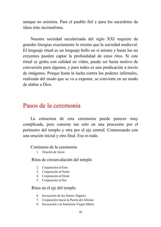 10
aunque no asistiera. Para el pueblo fiel y para los sacerdotes de
ideas más racionalistas.
Nuestra sociedad secularizada del siglo XXI requiere de
grandes liturgias exactamente lo mismo que la sociedad medieval.
El lenguaje ritual es un lenguaje bello en sí mismo y hasta los no
creyentes pueden captar la profundidad de estos ritos. Si este
ritual se graba con calidad en vídeo, puede ser hasta motivo de
conversión para algunos, y para todos es una predicación a través
de imágenes. Porque hasta la lucha contra los poderes infernales,
realizada del modo que se va a exponer, se convierte en un modo
de alabar a Dios.
Pasos de la ceremonia
La estructura de esta ceremonia puede parecer muy
complicada, pero consiste tan solo en una procesión por el
perímetro del templo y otra por el eje central. Comenzando con
una oración inicial y otra final. Eso es todo.
Comienzo de la ceremonia
1. Oración de inicio
Ritos de circunvalación del templo
2. Conjuración al Este
3. Conjuración al Norte
4. Conjuración al Oeste
5. Conjuración al Sur
Ritos en el eje del templo
6. Invocación de los Santos Ángeles
7. Conjuración hacia la Puerta del Abismo
8. Invocación a la Santísima Virgen María
 