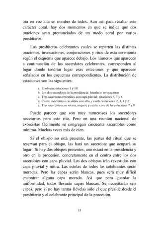 12
ora en voz alta en nombre de todos. Aun así, para resaltar este
carácter coral, hay dos momentos en que se indica que dos
oraciones sean pronunciadas de un modo coral por varios
presbíteros.
Los presbíteros celebrantes cuales se reparten las distintas
oraciones, invocaciones, conjuraciones y ritos de esta ceremonia
según el esquema que aparece debajo. Los números que aparecen
a continuación de los sacerdotes celebrantes, corresponden al
lugar donde tendrán lugar esas estaciones y que aparecen
señalados en los esquemas correspondientes. La distribución de
estaciones son las siguientes:
a. El obispo: estaciones 1 y 10.
b. Los dos sacerdotes de la presidencia: letanías e invocaciones
c. Tres sacerdotes revestidos con capa pluvial: estaciones 6, 7 y 8.
d. Cuatro sacerdotes revestidos con alba y estola: estaciones 2, 3, 4 y 5.
e. Tres sacerdotes con sotana, roquete y estola: coro de las estaciones 7 y 9.
Puede parecer que son muy numerosos los sacerdotes
necesarios para este rito. Pero en una reunión nacional de
exorcistas fácilmente se congregan cincuenta sacerdotes como
mínimo. Muchas veces más de cien.
Si el obispo no está presente, las partes del ritual que se
reservan para el obispo, las hará un sacerdote que ocupará su
lugar. Si hay dos obispos presentes, uno estará en la presidencia y
otro en la procesión, concretamente en el centro entre los dos
sacerdotes con capa pluvial. Los dos obispos irán revestidos con
capa pluvial y mitra. Las estolas de todos los celebrantes serán
moradas. Pero las capas serán blancas, pues será muy difícil
encontrar alguna capa morada. Así que para guardar la
uniformidad, todos llevarán capas blancas. Se necesitarán seis
capas, pero si no hay tantas llévelas sólo el que preside desde el
presbiterio y el celebrante principal de la procesión.
 
