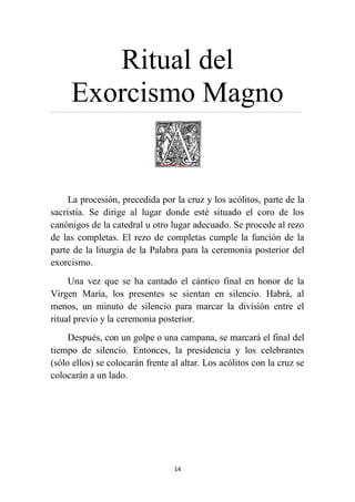 14
Ritual del
Exorcismo Magno…………………………………………………………………………………………………………………….……………………..
La procesión, precedida por la cruz y los acólitos, parte de la
sacristía. Se dirige al lugar donde esté situado el coro de los
canónigos de la catedral u otro lugar adecuado. Se procede al rezo
de las completas. El rezo de completas cumple la función de la
parte de la liturgia de la Palabra para la ceremonia posterior del
exorcismo.
Una vez que se ha cantado el cántico final en honor de la
Virgen María, los presentes se sientan en silencio. Habrá, al
menos, un minuto de silencio para marcar la división entre el
ritual previo y la ceremonia posterior.
Después, con un golpe o una campana, se marcará el final del
tiempo de silencio. Entonces, la presidencia y los celebrantes
(sólo ellos) se colocarán frente al altar. Los acólitos con la cruz se
colocarán a un lado.
 