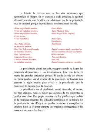16
La letanía la recitará uno de los dos sacerdotes que
acompañan al obispo. En el camino a cada estación, la recitará
alternativamente uno de ellos, escuchándose por la megafonía de
toda la catedral, porque la presidencia no abandonará la sede.
-Señor ten piedad de nosotros
-Cristo ten piedad de nosotros,
-Señor ten piedad de nosotros,
-Cristo óyenos
-Cristo escúchanos,
-Dios Padre celestial,
ten piedad de nosotros,
-Dios Hijo Redentor del mundo,
ten piedad de nosotros,
-Dios Espíritu Santo,
ten piedad de nosotros,
-Trinidad santa un solo Dios,
ten piedad de nosotros,
-Santa María,
-Santa Madre de Dios,
-Santa Virgen de las vírgenes,
-San Miguel,
-San Gabriel,
-San Rafael,
-Todos los santos ángeles y arcángeles,
-Todos los santos coros de los espíritus
bienaventurados
-San Juan Bautista,
-San José,
-Todos los santos patriarcas y profetas
La presidencia estará sentada, excepto cuando se hagan las
oraciones deprecativas o las invocaciones. Este rito tiene en
mente las grandes catedrales góticas. Si desde la sede del obispo
no fuera posible ver el avance de la procesión, se buscará una
persona o algún medio para avisar a la presidencia que la
procesión ha llegado ya a la estación.
La presidencia en el presbiterio estará formada, al menos,
por tres clérigos, pero es mejor que algunos de los asistentes se
queden con ellos. Ese grupo representa a los profetas que oraban
en la montaña, mientras los soldados combatían en la llanura. En
la presidencia, los clérigos se quedan sentados y recogidos en
oración. Sólo se levantan durante las oraciones deprecativas y las
invocaciones que ellos hacen.
 