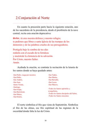 18
2.Conjuración al Norte
………………………………………………………………...…………………………………………………….
En cuanto la procesión parte hacia la siguiente estación, uno
de los sacerdotes de la presidencia, desde el presbiterio de la nave
central, recita esta oración deprecativa:
Señor, tú eres nuestra defensa y nuestro refugio;
te pedimos que libres a santa Iglesia de las trampas de los
demonios y de las palabras crueles de sus perseguidores.
Protégela bajo la sombra de tus alas
rodéala con el escudo de tu fortaleza
y muéstrale la clemencia de tu salvación.
Por Cristo, nuestro Señor.
Amén.
Acabada la oración, se continúa la recitación de la letanía de
los santos donde se haya quedado antes:
-San Pedro, ruega por nosotros
-San Pablo,
-San Andrés,
-San Juan,
-Santo Tomás,
-Santiago,
-San Felipe,
-San Bartolomé,
-San Mateo,
-San Simón,
-San Tadeo,
-San Matías,
-San Bernabé,
-San Lucas,
-San Marcos,
-Todos los Santos apóstoles y
evangelistas,
-Todos los Santos discípulos del Señor,
-Todos los Santos inocentes
El norte simboliza el frío que viene de Septentrión. Simboliza
el frío de las almas, ese frío espiritual de las regiones de la
oscuridad donde falta la luz de Cristo.
 