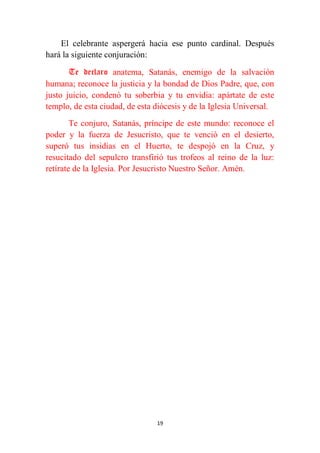 19
El celebrante aspergerá hacia ese punto cardinal. Después
hará la siguiente conjuración:
Te declaro anatema, Satanás, enemigo de la salvación
humana; reconoce la justicia y la bondad de Dios Padre, que, con
justo juicio, condenó tu soberbia y tu envidia: apártate de este
templo, de esta ciudad, de esta diócesis y de la Iglesia Universal.
Te conjuro, Satanás, príncipe de este mundo: reconoce el
poder y la fuerza de Jesucristo, que te venció en el desierto,
superó tus insidias en el Huerto, te despojó en la Cruz, y
resucitado del sepulcro transfirió tus trofeos al reino de la luz:
retírate de la Iglesia. Por Jesucristo Nuestro Señor. Amén.
 