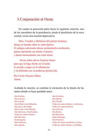 20
3.Conjuración al Oeste
………………………………………………………………...…………………………………………………….
En cuanto la procesión parte hacia la siguiente estación, uno
de los sacerdotes de la presidencia, desde el presbiterio de la nave
central, recita esta oración deprecativa:
Dios, Creador y Defensor del género humano,
dirige tu mirada sobre tu santa Iglesia.
El antiguo adversario desea atormentarla cruelmente,
quiere oprimirla con fuerte violencia
y desea atormentarla con cruel terror.
Envía sobre ella tu Espíritu Santo
para que la haga fuerte en la lucha
le enseñe a rogar en la tribulación
y la defienda con su poderosa protección.
Por Cristo Nuestro Señor.
Amén.
Acabada la oración, se continúa la recitación de la letanía de los
santos donde se haya quedado antes:
-San Esteban,
-San Lorenzo,
-San Vicente
-San Fabián y San Sebastián,
-San Juan y San Pablo,
-San Cosme y San Damián,
-San Gervasio y San Protasio,
-Todos los santos mártires,
-San Silvestre,
-San Gregorio,
-San Ambrosio,
-San Agustín,
-San Jerónimo,
-San Martín,
-San Nicolás
-Todos los santos obispos y confesores,
-Todos los santos doctores,
-San Antonio,
-San Benito,
-San Bernardo,
-Santo Domingo,
-San Francisco
-Todos los santos sacerdotes y levitas,
-Todos los santos monjes y ermitaños,
 