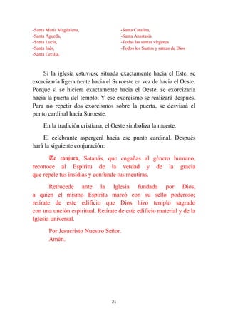 21
-Santa María Magdalena,
-Santa Agueda,
-Santa Lucía,
-Santa Inés,
-Santa Cecilia,
-Santa Catalina,
-Santa Anastasia
-Todas las santas vírgenes
-Todos los Santos y santas de Dios
Si la iglesia estuviese situada exactamente hacia el Este, se
exorcizaría ligeramente hacia el Suroeste en vez de hacia el Oeste.
Porque si se hiciera exactamente hacia el Oeste, se exorcizaría
hacia la puerta del templo. Y ese exorcismo se realizará después.
Para no repetir dos exorcismos sobre la puerta, se desviará el
punto cardinal hacia Suroeste.
En la tradición cristiana, el Oeste simboliza la muerte.
El celebrante aspergerá hacia ese punto cardinal. Después
hará la siguiente conjuración:
Te conjuro, Satanás, que engañas al género humano,
reconoce al Espíritu de la verdad y de la gracia
que repele tus insidias y confunde tus mentiras.
Retrocede ante la Iglesia fundada por Dios,
a quien el mismo Espíritu marcó con su sello poderoso;
retírate de este edificio que Dios hizo templo sagrado
con una unción espiritual. Retírate de este edificio material y de la
Iglesia universal.
Por Jesucristo Nuestro Señor.
Amén.
 