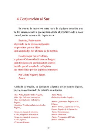 22
4.Conjuración al Sur
………………………………………………………………...…………………………………………………….
En cuanto la procesión parte hacia la siguiente estación, uno
de los sacerdotes de la presidencia, desde el presbiterio de la nave
central, recita esta oración deprecativa:
Escucha, Padre santo,
el gemido de tu Iglesia suplicante;
no permitas que tus hijos
sean engañados por el padre de la mentira.
No dejes que tus servidores,
a quienes Cristo redimió con su Sangre,
sean llevados a la cautividad del diablo;
impide que el templo de tu Espíritu
sea mancillado por los espíritus inmundos.
Por Cristo Nuestro Señor.
Amén.
Acabada la oración, se comienza la letanía de los santos ángeles,
que se va continuando de estación en estación.
-Dios Padre, Creador de los Ángeles,
-Dios Hijo, Señor de los Ángeles,
-Dios Espíritu Santo, Vida de los
Ángeles,
-Santísima Trinidad, delicia de todos los
Ángeles,
-Señor, ten piedad de nosotros.
-Cristo, ten piedad de nosotros.
-Señor, ten piedad de nosotros.
-Cristo, óyenos.
-Cristo, escúchanos.
-Santa María,
-Reina de todos los Ángeles,
-Santos Querubines, Ángeles de la
Palabra,
-Santos Tronos, Angeles de la Vida,
-Santos Ángeles de la Adoración,
-Santas Dominaciones,
-Santas Potestades,
-Santos Principados del Cielo,
-Santas Virtudes,
 