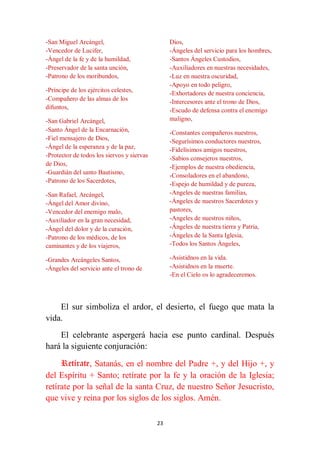 23
-San Miguel Arcángel,
-Vencedor de Lucifer,
-Ángel de la fe y de la humildad,
-Preservador de la santa unción,
-Patrono de los moribundos,
-Príncipe de los ejércitos celestes,
-Compañero de las almas de los
difuntos,
-San Gabriel Arcángel,
-Santo Ángel de la Encarnación,
-Fiel mensajero de Dios,
-Ángel de la esperanza y de la paz,
-Protector de todos los siervos y siervas
de Dios,
-Guardián del santo Bautismo,
-Patrono de los Sacerdotes,
-San Rafael, Arcángel,
-Ángel del Amor divino,
-Vencedor del enemigo malo,
-Auxiliador en la gran necesidad,
-Ángel del dolor y de la curación,
-Patrono de los médicos, de los
caminantes y de los viajeros,
-Grandes Arcángeles Santos,
-Ángeles del servicio ante el trono de
Dios,
-Ángeles del servicio para los hombres,
-Santos Ángeles Custodios,
-Auxiliadores en nuestras necesidades,
-Luz en nuestra oscuridad,
-Apoyo en todo peligro,
-Exhortadores de nuestra conciencia,
-Intercesores ante el trono de Dios,
-Escudo de defensa contra el enemigo
maligno,
-Constantes compañeros nuestros,
-Segurísimos conductores nuestros,
-Fidelísimos amigos nuestros,
-Sabios consejeros nuestros,
-Ejemplos de nuestra obediencia,
-Consoladores en el abandono,
-Espejo de humildad y de pureza,
-Angeles de nuestras familias,
-Ángeles de nuestros Sacerdotes y
pastores,
-Angeles de nuestros niños,
-Ángeles de nuestra tierra y Patria,
-Ángeles de la Santa Iglesia,
-Todos los Santos Ángeles,
-Asistidnos en la vida.
-Asistidnos en la muerte.
-En el Cielo os lo agradeceremos.
El sur simboliza el ardor, el desierto, el fuego que mata la
vida.
El celebrante aspergerá hacia ese punto cardinal. Después
hará la siguiente conjuración:
Retírate, Satanás, en el nombre del Padre +, y del Hijo +, y
del Espíritu + Santo; retírate por la fe y la oración de la Iglesia;
retírate por la señal de la santa Cruz, de nuestro Señor Jesucristo,
que vive y reina por los siglos de los siglos. Amén.
 