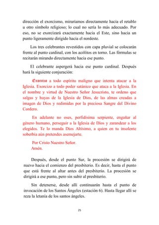 25
dirección el exorcismo, miraríamos directamente hacia el retablo
u otro símbolo religioso; lo cual no sería lo más adecuado. Por
eso, no se exorcizará exactamente hacia el Este, sino hacia un
punto ligeramente dirigido hacia el nordeste.
Los tres celebrantes revestidos con capa pluvial se colocarán
frente al punto cardinal, con los acólitos en torno. Las fórmulas se
recitarán mirando directamente hacia ese punto.
El celebrante aspergerá hacia ese punto cardinal. Después
hará la siguiente conjuración:
Exorcizo a todo espíritu maligno que intenta atacar a la
Iglesia. Exorcizo a todo poder satánico que ataca a la Iglesia. En
el nombre y virtud de Nuestro Señor Jesucristo, te ordeno que
salgas y huyas de la Iglesia de Dios, de las almas creadas a
imagen de Dios y redimidas por la preciosa Sangre del Divino
Cordero.
En adelante no oses, perfidísima serpiente, engañar al
género humano, perseguir a la Iglesia de Dios y zarandear a los
elegidos. Te lo manda Dios Altísimo, a quien en tu insolente
soberbia aún pretendes asemejarte.
Por Cristo Nuestro Señor.
Amén.
Después, desde el punto Sur, la procesión se dirigirá de
nuevo hacia el comienzo del presbiterio. Es decir, hasta el punto
que está frente al altar antes del presbiterio. La procesión se
dirigirá a ese punto, pero sin subir al presbiterio.
Sin detenerse, desde allí continuarán hasta el punto de
invocación de los Santos Ángeles (estación 6). Hasta llegar allí se
reza la letanía de los santos ángeles.
 